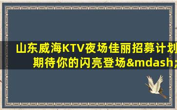 山东威海KTV夜场佳丽招募计划期待你的闪亮登场—山东威海近期KTV招聘欢迎新成员加入我们团队